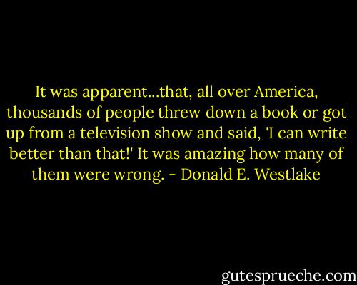 It was apparent...that, all over America, thousands of people threw down a book or got up from a television show and said, 'I can write better than that!' It was amazing how many of them were wrong. - Donald E. Westlake