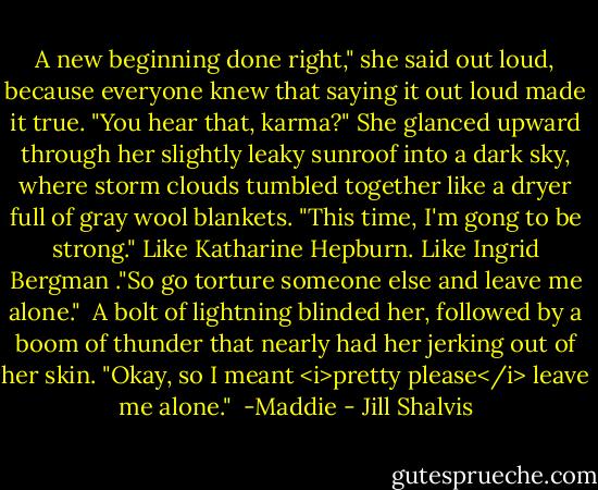 A new beginning done right," she said out loud, because everyone knew that saying it out loud made it true. "You hear that, karma?" She glanced upward through her slightly leaky sunroof into a dark sky, where storm clouds tumbled together like a dryer full of gray wool blankets. "This time, I'm gong to be strong." Like Katharine Hepburn. Like Ingrid Bergman ."So go torture someone else and leave me alone."<br /><br />A bolt of lightning blinded her, followed by a boom of thunder that nearly had her jerking out of her skin. "Okay, so I meant <i>pretty please</i> leave me alone."<br /><br />-Maddie - Jill Shalvis