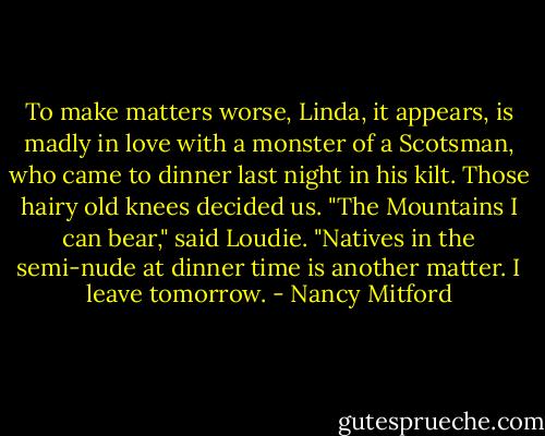 To make matters worse, Linda, it appears, is madly in love with a monster of a Scotsman, who came to dinner last night in his kilt. Those hairy old knees decided us. "The Mountains I can bear," said Loudie. "Natives in the semi-nude at dinner time is another matter. I leave tomorrow. - Nancy Mitford