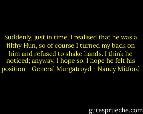 Suddenly, just in time, I realised that he was a filthy Hun, so of course I turned my back on him and refused to shake hands. I think he noticed; anyway, I hope so. I hope he felt his position - General Murgatroyd - Nancy Mitford