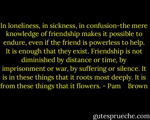 In loneliness, in sickness, in confusion-the mere knowledge of friendship makes it possible to endure, even if the friend is powerless to help. It is enough that they exist. Friendship is not diminished by distance or time, by imprisonment or war, by suffering or silence. It is in these things that it roots most deeply. It is from these things that it flowers. - Pam    Brown