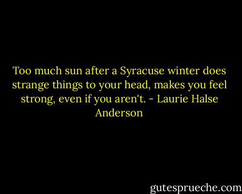Too much sun after a Syracuse winter does strange things to your head, makes you feel strong, even if you aren't. - Laurie Halse Anderson