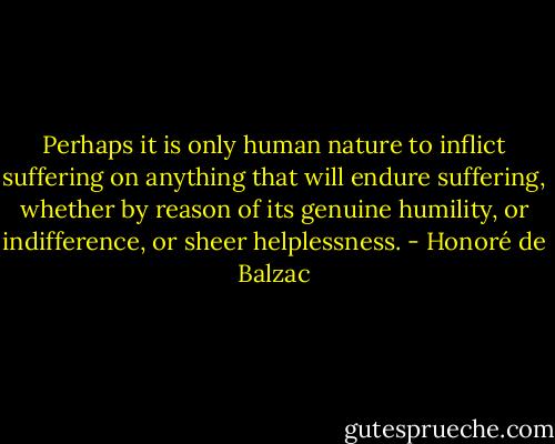 Perhaps it is only human nature to inflict suffering on anything that will endure suffering, whether by reason of its genuine humility, or indifference, or sheer helplessness. - Honoré de Balzac