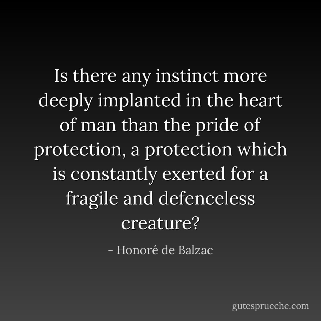 Is there any instinct more deeply implanted in the heart of man than the pride of protection, a protection which is constantly exerted for a fragile and defenceless creature? - Honoré de Balzac