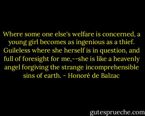 Where some one else's welfare is concerned, a young girl becomes as ingenious as a thief. Guileless where she herself is in question, and full of foresight for me,--she is like a heavenly angel forgiving the strange incomprehensible sins of earth. - Honoré de Balzac