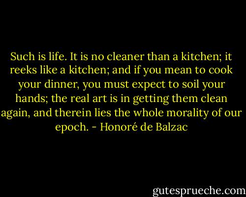 Such is life. It is no cleaner than a kitchen; it reeks like a kitchen; and if you mean to cook your dinner, you must expect to soil your hands; the real art is in getting them clean again, and therein lies the whole morality of our epoch. - Honoré de Balzac