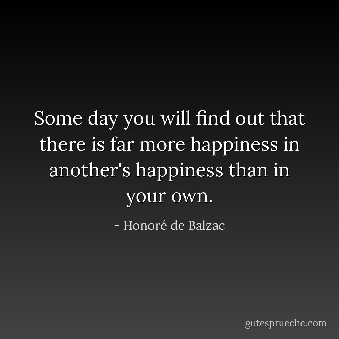 Some day you will find out that there is far more happiness in another's happiness than in your own. - Honoré de Balzac