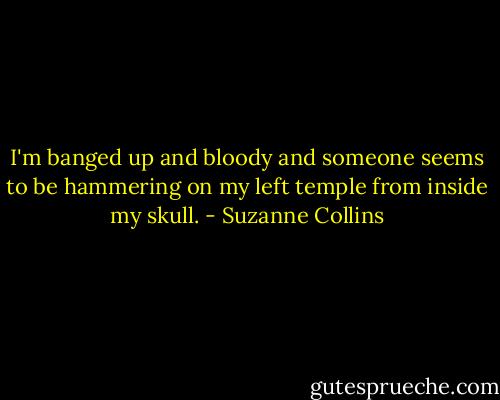 I'm banged up and bloody and someone seems to be hammering on my left temple from inside my skull. - Suzanne Collins