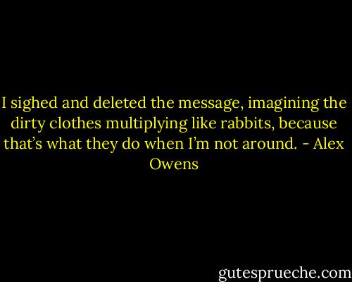 I sighed and deleted the message, imagining the dirty clothes multiplying like rabbits, because that’s what they do when I’m not around. - Alex Owens