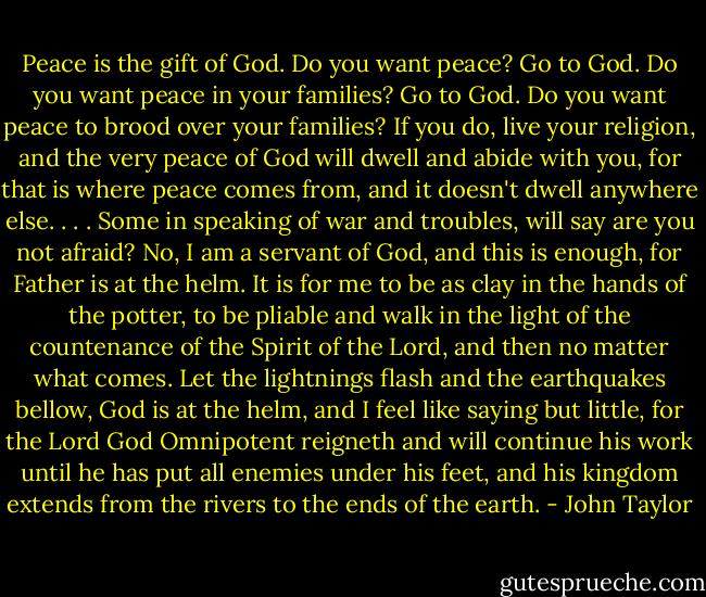 Peace is the gift of God. Do you want peace? Go to God. Do you want peace in your families? Go to God. Do you want peace to brood over your families? If you do, live your religion, and the very peace of God will dwell and abide with you, for that is where peace comes from, and it doesn't dwell anywhere else. . . .<br />Some in speaking of war and troubles, will say are you not afraid? No, I am a servant of God, and this is enough, for Father is at the helm. It is for me to be as clay in the hands of the potter, to be pliable and walk in the light of the countenance of the Spirit of the Lord, and then no matter what comes. Let the lightnings flash and the earthquakes bellow, God is at the helm, and I feel like saying but little, for the Lord God Omnipotent reigneth and will continue his work until he has put all enemies under his feet, and his kingdom extends from the rivers to the ends of the earth. - John Taylor