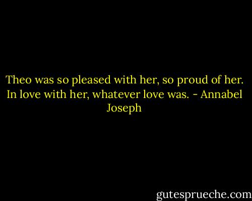 Theo was so pleased with her, so proud of her. In love with her, whatever love was. - Annabel Joseph