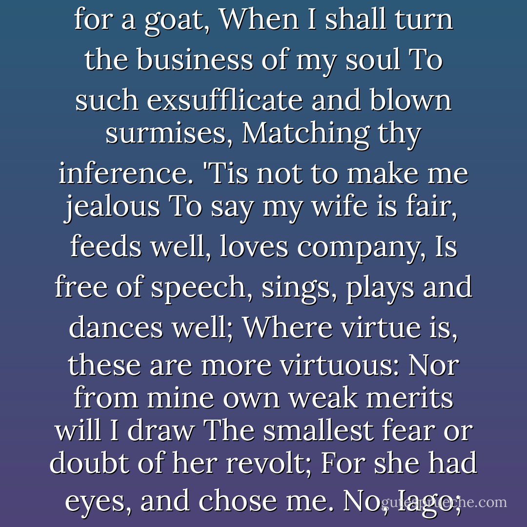 Why, why is this?<br />Think'st thou I'ld make a lie of jealousy,<br />To follow still the changes of the moon<br />With fresh suspicions? No; to be once in doubt<br />Is once to be resolved: exchange me for a goat,<br />When I shall turn the business of my soul<br />To such exsufflicate and blown surmises,<br />Matching thy inference. 'Tis not to make me jealous<br />To say my wife is fair, feeds well, loves company,<br />Is free of speech, sings, plays and dances well;<br />Where virtue is, these are more virtuous:<br />Nor from mine own weak merits will I draw<br />The smallest fear or doubt of her revolt;<br />For she had eyes, and chose me. No, Iago;<br />I'll see before I doubt; when I doubt, prove;<br />And on the proof, there is no more but this,--<br />Away at once with love or jealousy! - William Shakespeare
