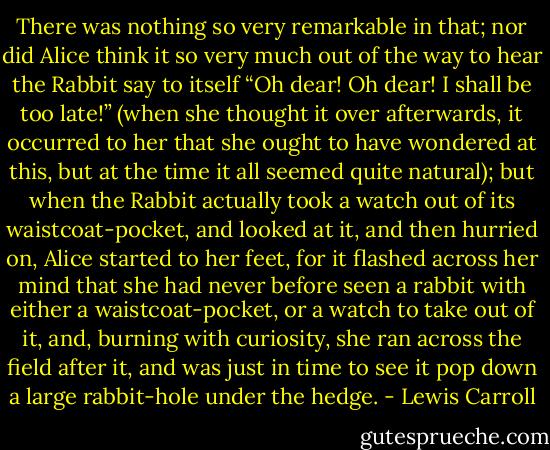 There was nothing so very remarkable in that; nor did Alice think it so very much out of the way to hear the Rabbit say to itself “Oh dear! Oh dear! I shall be too late!” (when she thought it over afterwards, it occurred to her that she ought to have wondered at this, but at the time it all seemed quite natural); but when the Rabbit actually took a watch out of its waistcoat-pocket, and looked at it, and then hurried on, Alice started to her feet, for it flashed across her mind that she had never before seen a rabbit with either a waistcoat-pocket, or a watch to take out of it, and, burning with curiosity, she ran across the field after it, and was just in time to see it pop down a large rabbit-hole under the hedge. - Lewis Carroll