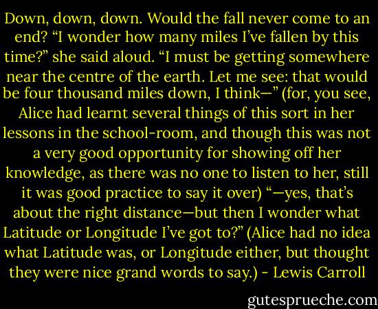 Down, down, down. Would the fall never come to an end? “I wonder how many miles I’ve fallen by this time?” she said aloud. “I must be getting somewhere near the centre of the earth. Let me see: that would be four thousand miles down, I think—” (for, you see, Alice had learnt several things of this sort in her lessons in the school-room, and though this was not a very good opportunity for showing off her knowledge, as there was no one to listen to her, still it was good practice to say it over) “—yes, that’s about the right distance—but then I wonder what Latitude or Longitude I’ve got to?” (Alice had no idea what Latitude was, or Longitude either, but thought they were nice grand words to say.) - Lewis Carroll