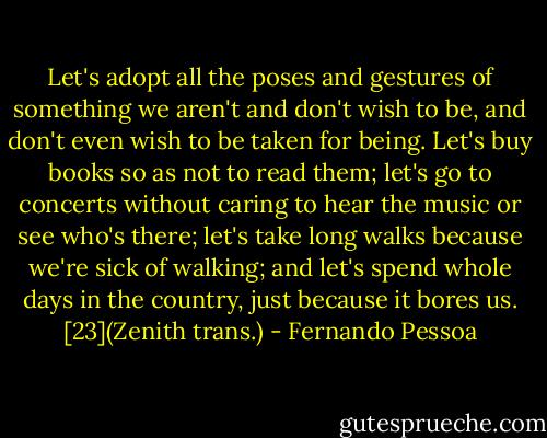 Let's adopt all the poses and gestures of something we aren't and don't wish to be, and don't even wish to be taken for being.<br />Let's buy books so as not to read them; let's go to concerts without caring to hear the music or see who's there; let's take long walks because we're sick of walking; and let's spend whole days in the country, just because it bores us. [23](Zenith trans.) - Fernando Pessoa