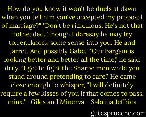 How do you know it won't be duels at dawn when you tell him you've accepted my proposal of marriage?"<br />"Don't be ridiculous. He's not that hotheaded. Though I daresay he may try to...er...knock some sense into you. He and Jarret. And possibly Gabe."<br />"Our bargain is looking better and better all the time," he said drily. "I get to fight the Sharpe men while you stand around pretending to care." He came close enough to whisper, "I will definitely require a few kisses of you if that comes to pass, minx."<br />-Giles and Minerva - Sabrina Jeffries