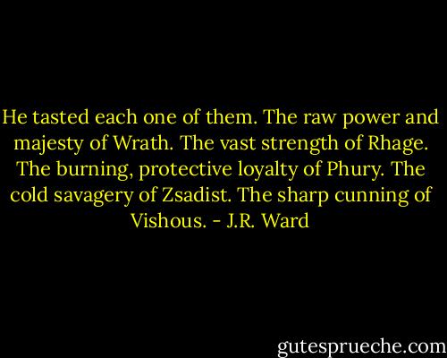 He tasted each one of them. The raw power and majesty of Wrath. The vast strength of Rhage. The burning, protective loyalty of Phury. The cold savagery of Zsadist. The sharp cunning of Vishous. - J.R. Ward