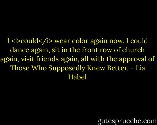 I <i>could</i> wear color again now. I could dance again, sit in the front row of church again, visit friends again, all with the approval of Those Who Supposedly Knew Better. - Lia Habel