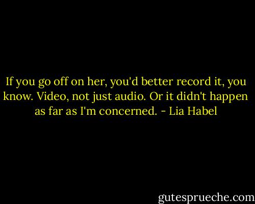 If you go off on her, you'd better record it, you know. Video, not just audio. Or it didn't happen as far as I'm concerned. - Lia Habel