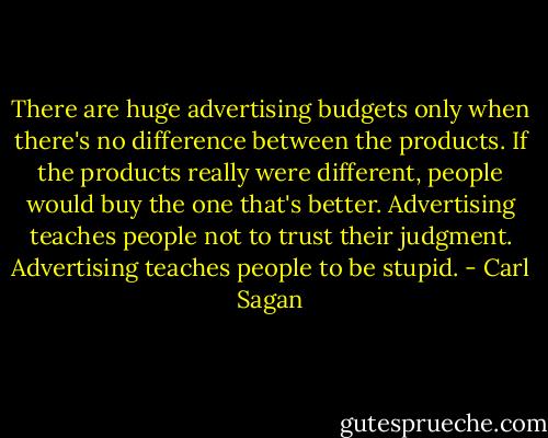 There are huge advertising budgets only when there's no difference between the products. If the products really were different, people would buy the one that's better. Advertising teaches people not to trust their judgment. Advertising teaches people to be stupid. - Carl Sagan
