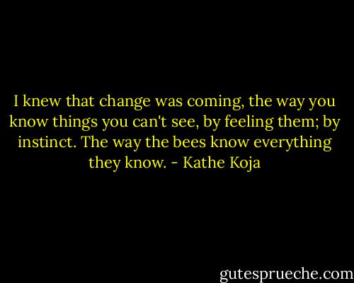 I knew that change was coming, the way you know things you can't see, by feeling them; by instinct. The way the bees know everything they know. - Kathe Koja