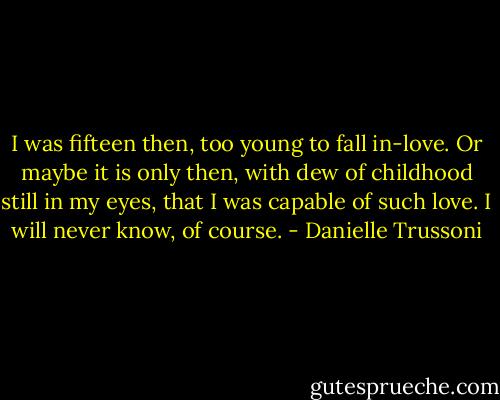 I was fifteen then, too young to fall in-love. Or maybe it is only then, with dew of childhood still in my eyes, that I was capable of such love. I will never know, of course. - Danielle Trussoni