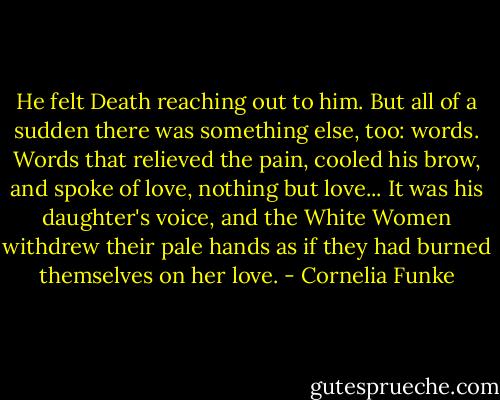 He felt Death reaching out to him. But all of a sudden there was something else, too: words. Words that relieved the pain, cooled his brow, and spoke of love, nothing but love... It was his daughter's voice, and the White Women withdrew their pale hands as if they had burned themselves on her love. - Cornelia Funke