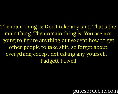 The main thing is: Don't take any shit.<br />That's the main thing.<br />The unmain thing is: You are not going to figure anything out except how to get other people to take shit, so forget about everything except not taking any yourself. - Padgett Powell
