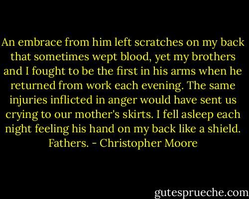 An embrace from him left scratches on my back that sometimes wept blood, yet my brothers and I fought to be the first in his arms when he returned from work each evening. The same injuries inflicted in anger would have sent us crying to our mother's skirts. I fell asleep each night feeling his hand on my back like a shield.<br />Fathers. - Christopher Moore