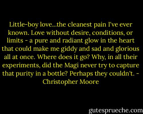 Little-boy love...the cleanest pain I've ever known. Love without desire, conditions, or limits - a pure and radiant glow in the heart that could make me giddy and sad and glorious all at once. Where does it go? Why, in all their experiments, did the Magi never try to capture that purity in a bottle? Perhaps they couldn't. - Christopher Moore