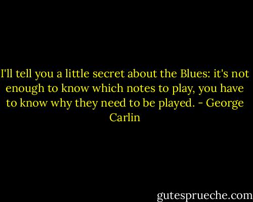 I'll tell you a little secret about the Blues: it's not enough to know which notes to play, you have to know why they need to be played. - George Carlin