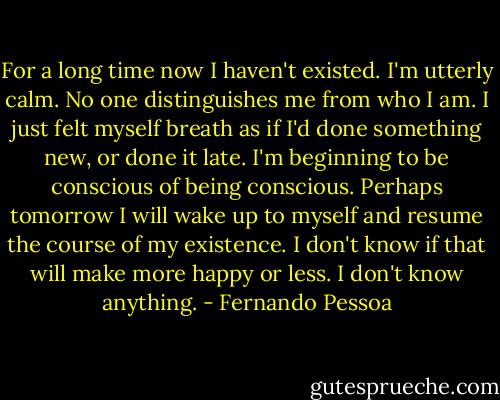 For a long time now I haven't existed. I'm utterly calm. No one distinguishes me from who I am. I just felt myself breath as if I'd done something new, or done it late. I'm beginning to be conscious of being conscious. Perhaps tomorrow I will wake up to myself and resume the course of my existence. I don't know if that will make more happy or less. I don't know anything. - Fernando Pessoa