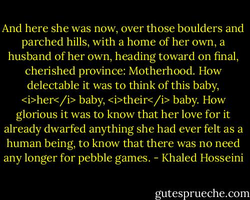 And here she was now, over those boulders and parched hills, with a home of her own, a husband of her own, heading toward on final, cherished province: Motherhood. How delectable it was to think of this baby, <i>her</i> baby, <i>their</i> baby. How glorious it was to know that her love for it already dwarfed anything she had ever felt as a human being, to know that there was no need any longer for pebble games. - Khaled Hosseini