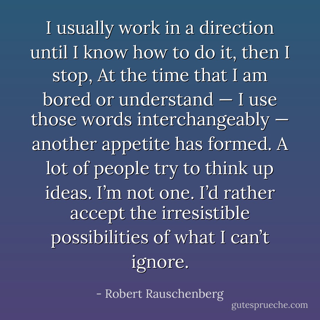 I usually work in a direction until I know how to do it, then I stop, At the time that I am bored or understand — I use those words interchangeably — another appetite has formed. A lot of people try to think up ideas. I’m not one. I’d rather accept the irresistible possibilities of what I can’t ignore. - Robert Rauschenberg