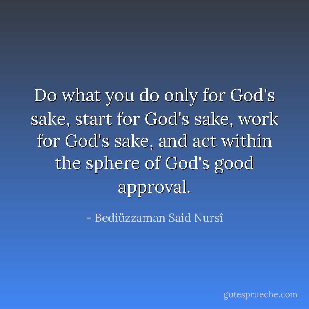 Do what you do only for God's sake, start for God's sake, work for God's sake, and act within the sphere of God's good approval. - Bediüzzaman Said Nursî