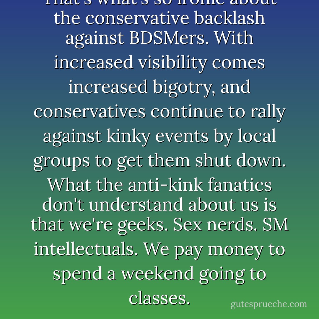 That's what's so ironic about the conservative backlash against BDSMers. With increased visibility comes increased bigotry, and conservatives continue to rally against kinky events by local groups to get them shut down. What the anti-kink fanatics don't understand about us is that we're geeks. Sex nerds. SM intellectuals. We pay money to spend a weekend going to classes. - Tristan Taormino