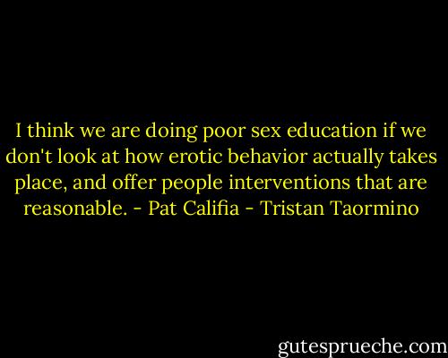 I think we are doing poor sex education if we don't look at how erotic behavior actually takes place, and offer people interventions that are reasonable. - Pat Califia - Tristan Taormino