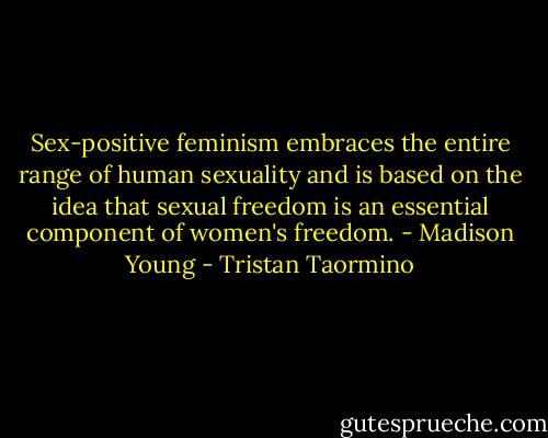 Sex-positive feminism embraces the entire range of human sexuality and is based on the idea that sexual freedom is an essential component of women's freedom. - Madison Young - Tristan Taormino