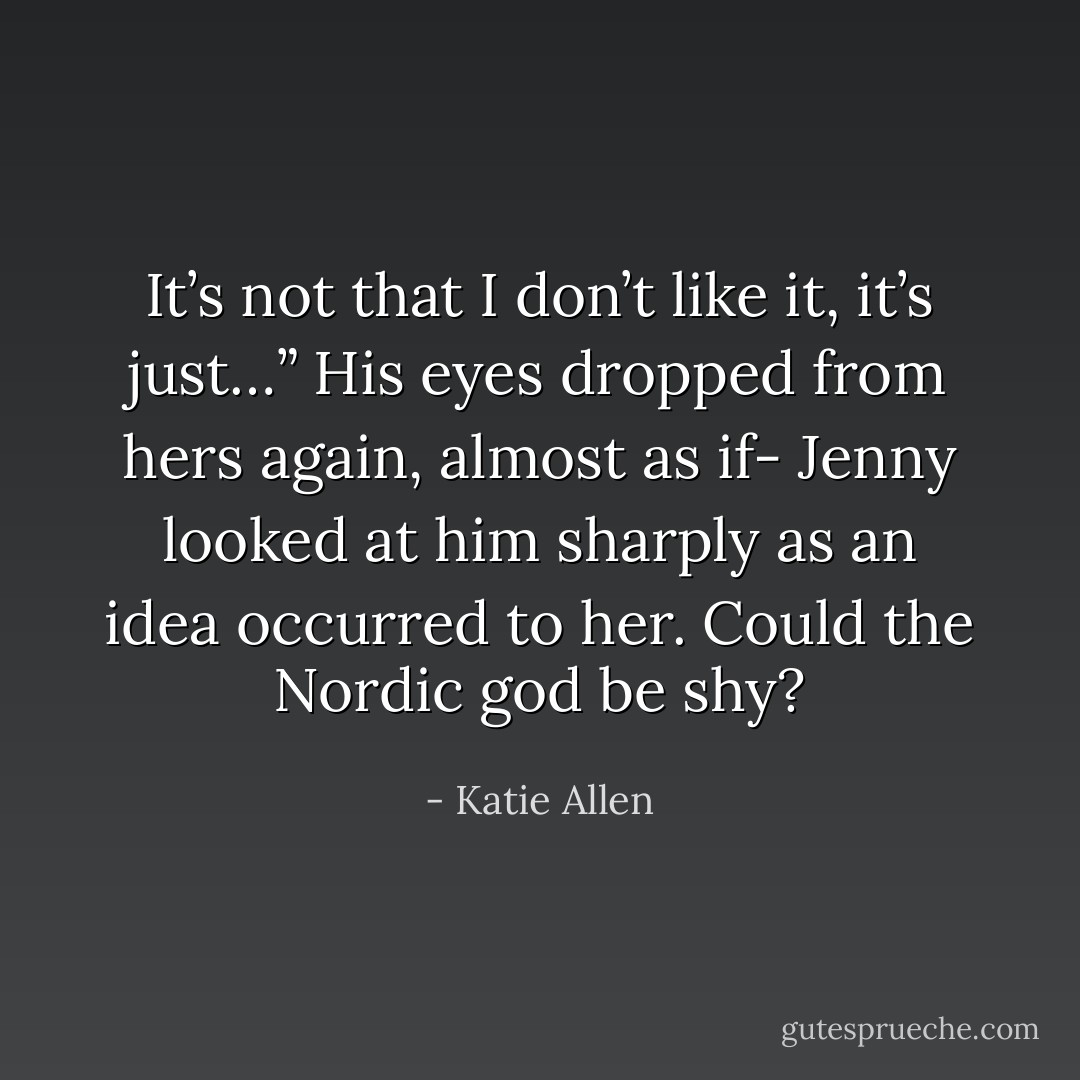 It’s not that I don’t like it, it’s just…” His eyes dropped from hers again, almost as if-<br />Jenny looked at him sharply as an idea occurred to her. Could the Nordic god be <i>shy</i>? - Katie Allen