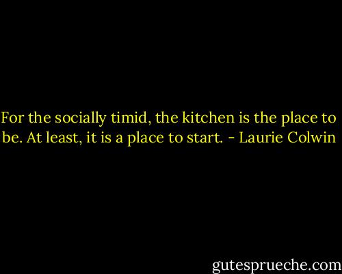 For the socially timid, the kitchen is the place to be. At least, it is a place to start. - Laurie Colwin