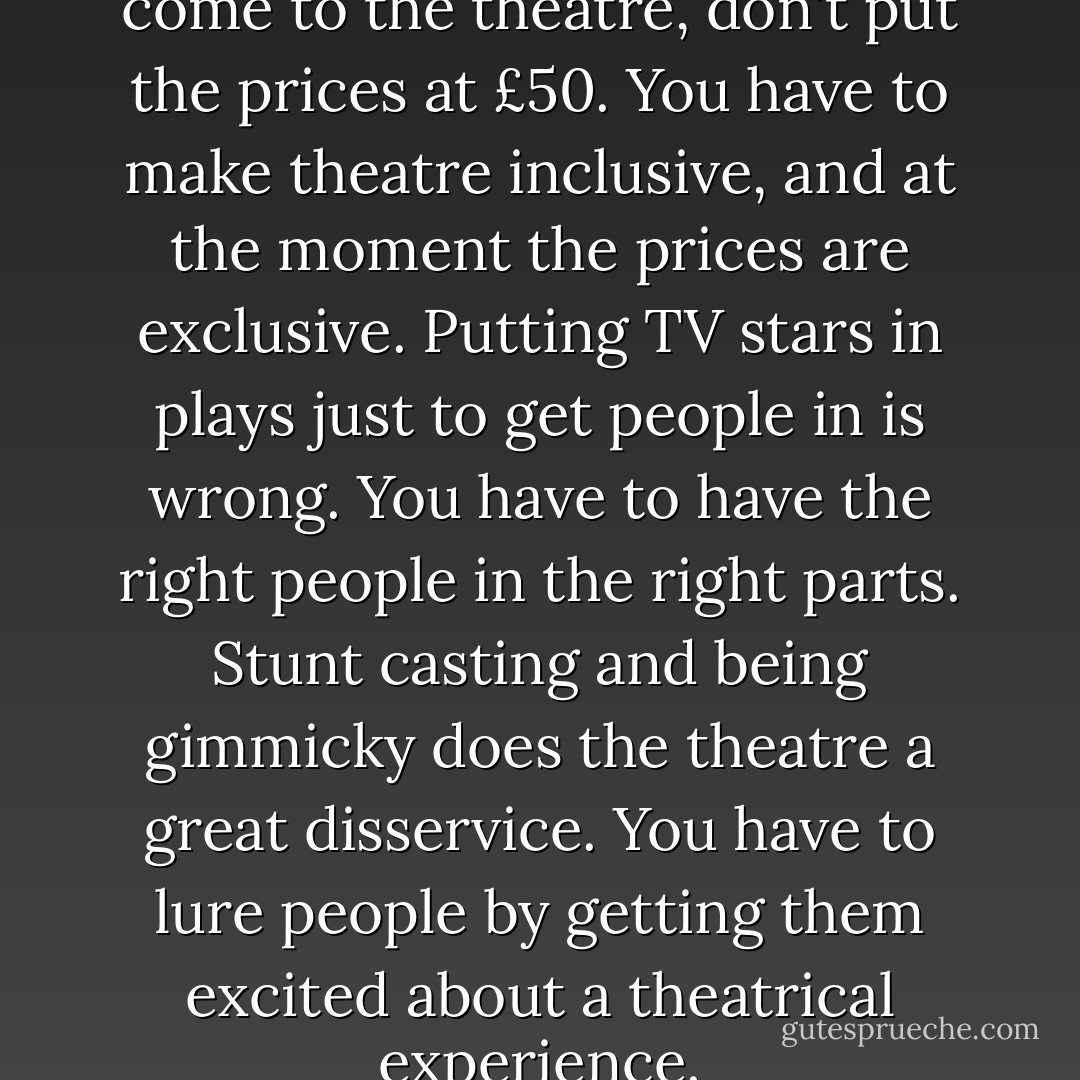 If you want more people to come to the theatre, don't put the prices at £50. You have to make theatre inclusive, and at the moment the prices are exclusive. Putting TV stars in plays just to get people in is wrong. You have to have the right people in the right parts. Stunt casting and being gimmicky does the theatre a great disservice. You have to lure people by getting them excited about a theatrical experience. - Catherine Tate