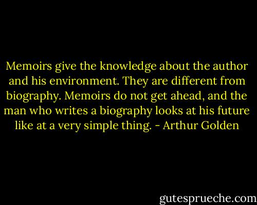 Memoirs give the knowledge about the author and his environment. They are different from biography. Memoirs do not get ahead, and the man who writes a biography looks at his future like at a very simple thing. - Arthur Golden