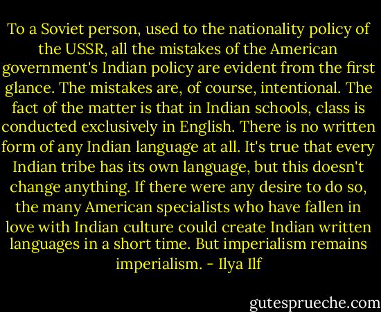 To a Soviet person, used to the nationality policy of the USSR, all the mistakes of the American government's Indian policy are evident from the first glance. The mistakes are, of course, intentional. The fact of the matter is that in Indian schools, class is conducted exclusively in English. There is no written form of any Indian language at all. It's true that every Indian tribe has its own language, but this doesn't change anything. If there were any desire to do so, the many American specialists who have fallen in love with Indian culture could create Indian written languages in a short time. But imperialism remains imperialism. - Ilya Ilf