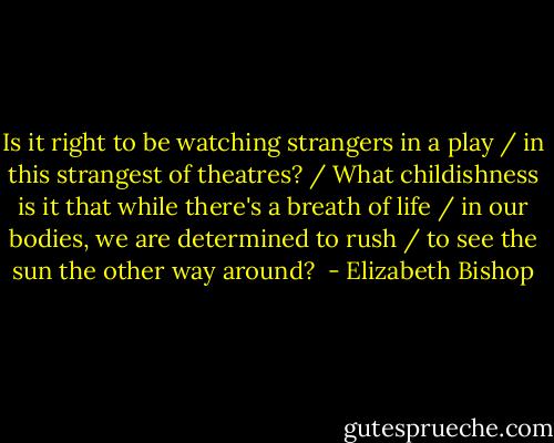 Is it right to be watching strangers in a play / in this strangest of theatres? / What childishness is it that while there's a breath of life / in our bodies, we are determined to rush / to see the sun the other way around?  - Elizabeth Bishop