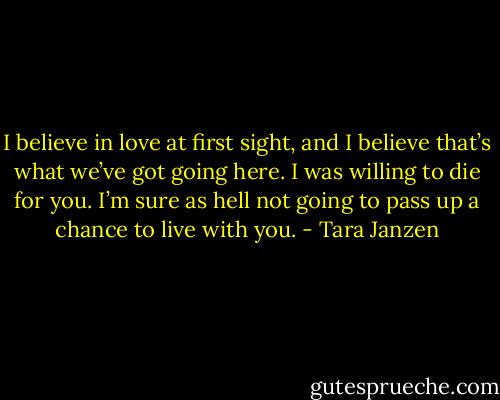 I believe in love at first sight, and I believe that’s what we’ve got going here. I was willing to die for you. I’m sure as hell not going to pass up a chance to live with you. - Tara Janzen