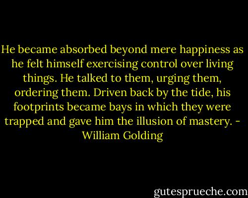 He became absorbed beyond mere happiness as he felt himself exercising control over living things. He talked to them, urging them, ordering them. Driven back by the tide, his footprints became bays in which they were trapped and gave him the illusion of mastery. - William Golding