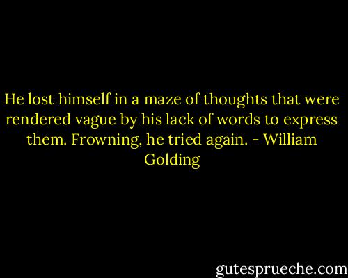 He lost himself in a maze of thoughts that were rendered vague by his lack of words to express them. Frowning, he tried again. - William Golding