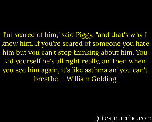 I'm scared of him," said Piggy, "and that's why I know him. If you're scared of someone you hate him but you can't stop thinking about him. You kid yourself he's all right really, an' then when you see him again, it's like asthma an' you can't breathe. - William Golding