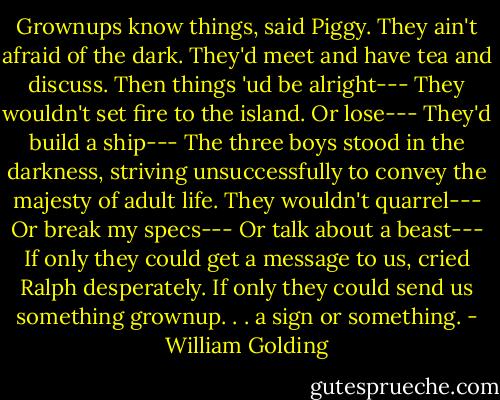 Grownups know things, said Piggy. They ain't afraid of the dark. They'd meet and have tea and discuss. Then things 'ud be alright---<br />They wouldn't set fire to the island. Or lose---<br />They'd build a ship---<br />The three boys stood in the darkness, striving unsuccessfully to convey the majesty of adult life.<br />They wouldn't quarrel---<br />Or break my specs---<br />Or talk about a beast---<br />If only they could get a message to us, cried Ralph desperately. If only they could send us something grownup. . . a sign or something. - William Golding