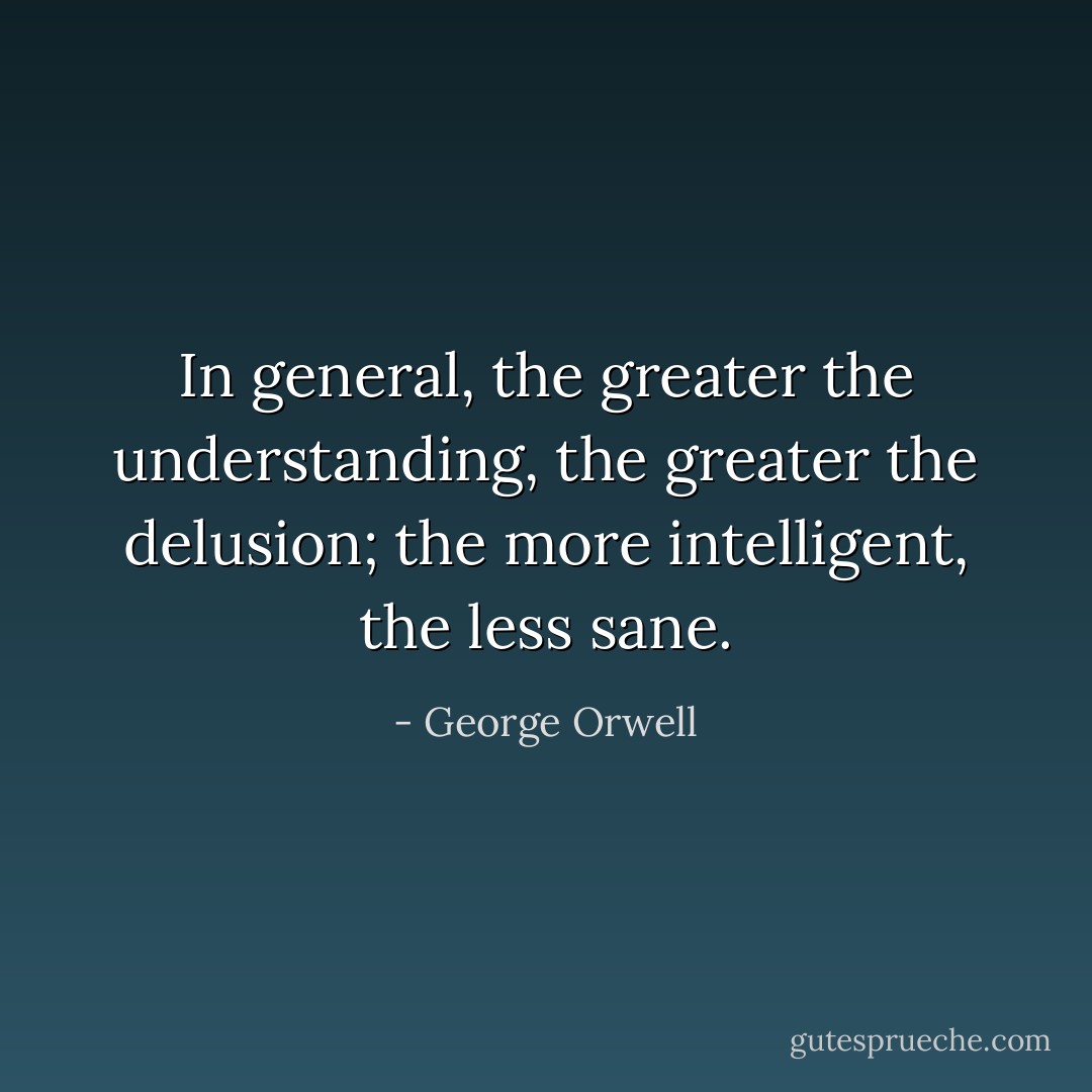 In general, the greater the understanding, the greater the delusion; the more intelligent, the less sane. - George Orwell